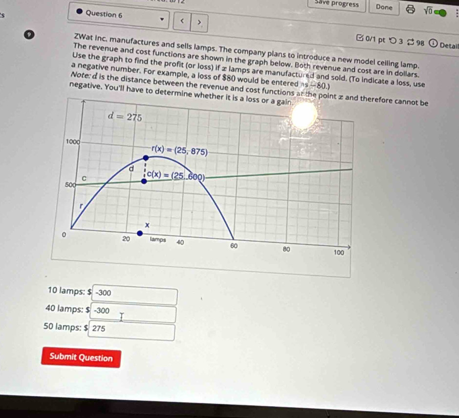 Save progress Done sqrt(0)
s
Question 6 <  0/1 pt つ 3  98
① Detail
ZWat inc. manufactures and sells Iamps. The company plans to introduce a new model ceiling lamp.
The revenue and cost functions are shown in the graph below. Both revenue and cost are in dollars.
Use the graph to find the profit (or loss) if x lamps are manufactured and sold. (To indicate a loss, use
a negative number. For example, a loss of $80 would be entered as —80.)
Note: d is the distance between the revenue and cost functions atefore cannot be
negative. You'll have to determine
10 lamps: $ -300
40 lamps: $ -300
50 lamps: $ 275
Submit Question