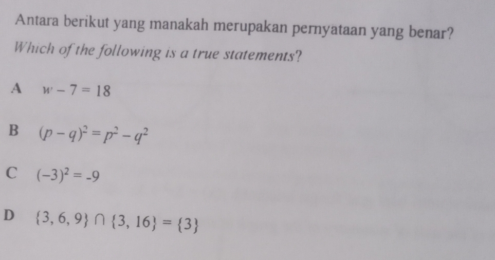 Antara berikut yang manakah merupakan pernyataan yang benar?
Which of the following is a true statements?
A w-7=18
B (p-q)^2=p^2-q^2
C (-3)^2=-9
D  3,6,9 ∩  3,16 = 3