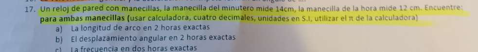 Un reloj de pared con manecillas, la manecilla del minutero mide 14cm, la manecilla de la hora mide 12 cm. Encuentre: 
para ambas manecillas (usar calculadora, cuatro decimales, unidades en S.I, utilizar el π de la calculadora) 
a) La longitud de arco en 2 horas exactas 
b) El desplazamiento angular en 2 horas exactas 
E La frecuencía en dos horas exactas