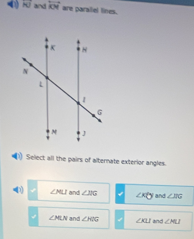 overline KJ and overleftrightarrow KN are parallel lines.
Select all the pairs of alternate exterior angles.
∠ MLI and ∠ JIG and ∠ IIG
∠ Kθ
∠ NLN and ∠ HIG ∠ KLI and ∠ NLI