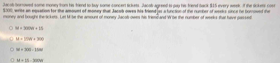 Jacob borrowed some money from his friend to buy some concert tickets. Jacob agreed to pay his friend back $15 every week. If the tickets cost
$300, write an equation for the amount of money that Jacob owes his friend as a function of the number of weeks since he borrowed the
money and bought the tickets. Let M be the amount of money Jacob owes his friend and W be the number of weeks that have passed
M=300W+15
M=15W+300
M=300-15W
M=15-300W