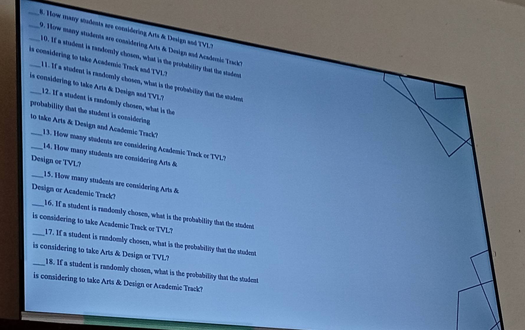 How many students are considering Arts & Design and TVL? 
__ D. How many students are considering Arts & Design and Academic Track? 
10. If a student is randomly chosen, what is the probability that the student 
_is considering to take Academic Track and TVL? 
ll. If a student is randomly chosen, what is the probability that the student 
is considering to take Arts & Design and TVL? 
12. If a student is randomly chosen, what is the 
probability that the student is considering 
_to take Arts & Design and Academic Track? 
13. How many students are considering Academic Track or TVL? 
_14. How many students are considering Arts & 
Design or TVL? 
_15. How many students are considering Arts & 
Design or Academic Track? 
_16. If a student is randomly chosen, what is the probability that the student 
is considering to take Academic Track or TVL? 
_17. If a student is randomly chosen, what is the probability that the student 
is considering to take Arts & Design or TVL? 
_18. If a student is randomly chosen, what is the probability that the student 
is considering to take Arts & Design or Academic Track?