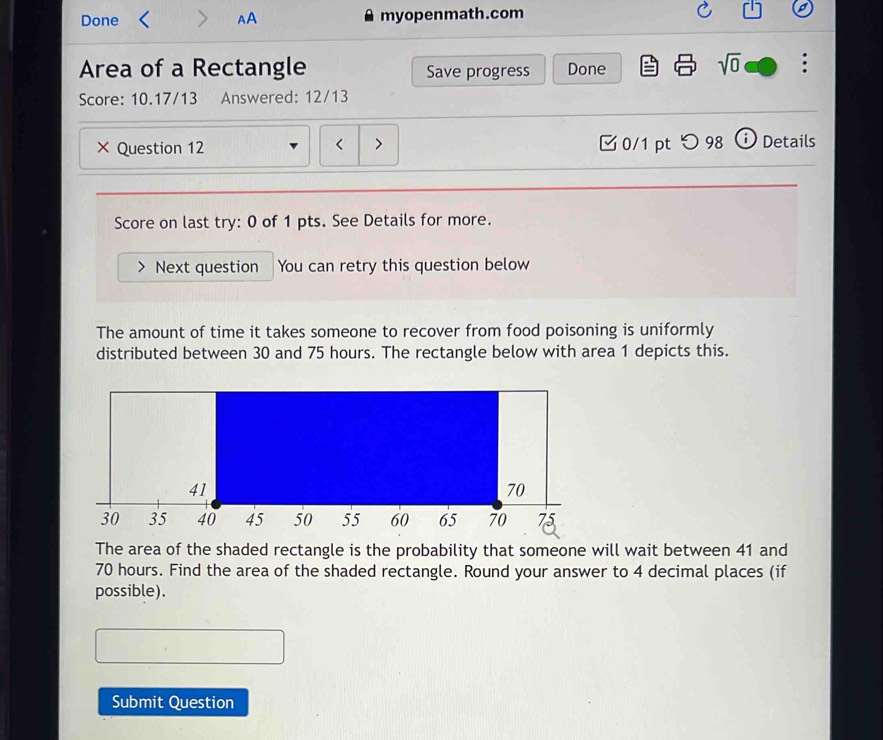 Done AA myopenmath.com 
Area of a Rectangle Save progress Done 
sqrt(0) . 
Score: 10.17/13 Answered: 12/13 
× Question 12 0/1 pt つ 98 D Details 
< 
Score on last try: 0 of 1 pts. See Details for more. 
Next question You can retry this question below 
The amount of time it takes someone to recover from food poisoning is uniformly 
distributed between  30 and 75 hours. The rectangle below with area 1 depicts this. 
The area of the shaded rectangle is the probability that someone will wait between 41 and
70 hours. Find the area of the shaded rectangle. Round your answer to 4 decimal places (if 
possible). 
Submit Question