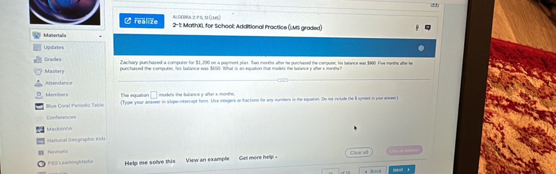 ALGEBRA 2: P.5, SI (LMS) 
Crealize 2-1: MathXL for School: Additional Practice (LMS graded) 
Materials 
Updates 
Grades Zachary purchased a computer for $1,200 on a payment plan. Two months after he purchased the computer, his balance was $960. Five months after he 
Mastery purchased the computer, his balance was $650. What is an equation that models the balance y after x months? 
Attendance 
Members The equation □ models the balance y after x months. 
Blue Coral Periodic Table (Type your answer in slope-intercept form. Use integers or fractions for any numbers in the equation. Do not include the $ symbol in your answer) 
Conferences 
MackinVIA 
., National Geographic Kids 
Newsela Clear all 
3 PB3 LeamingMedia Help me solve this View an example Get more help - 
4 Dack