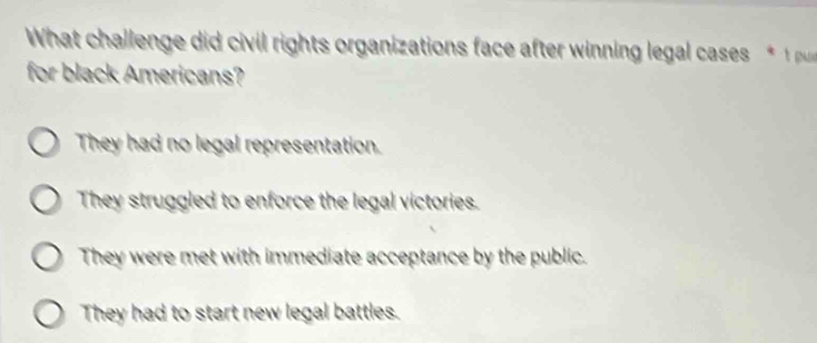 What chal len e i i il rights organizations face after winning legal case 
for black Americans?
They had no legal representation.
They struggled to enforce the legal victories.
They were met with immediate acceptance by the public.
They had to start new legal battles.