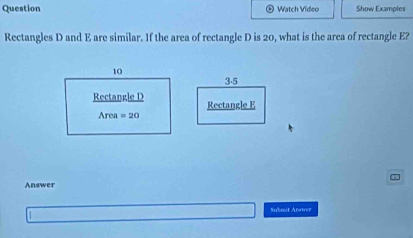 Question Watch Video Show Examples
Rectangles D and E are similar. If the area of rectangle D is 20, what is the area of rectangle E?
3.5
Rectangle E
Answer
Submit Answer