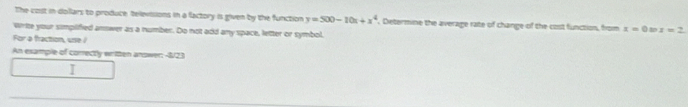 The cost in dollars to produce televisions in a factory is given by the function y=500-10x+x^4. Determine the average rate of change of the cost function, from x=0 x=2
write your simpified answer as a number. Do not add any space, letter or symbol. 
For a fraction, use / 
An esample of correctly written answer: -8/23
I