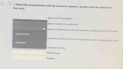 Match the characteristics with the economic systems. Answers may be used more
than once.
grew out of socialism
was a reaction to capitalism
seeks an economy under the collective social control of the work-
communism
controls not only all factors of production, but all areas within soci-
socialism
classless society
North Korea
Sweden