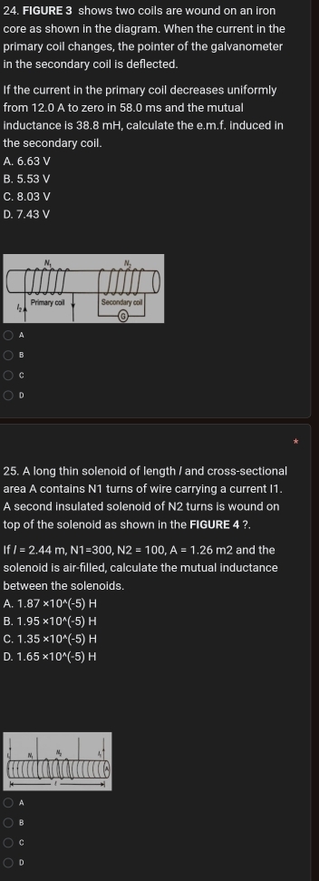 FIGURE 3 shows two coils are wound on an iron
core as shown in the diagram. When the current in the
primary coil changes, the pointer of the galvanometer
in the secondary coil is deflected.
If the current in the primary coil decreases uniformly
from 12.0 A to zero in 58.0 ms and the mutual
inductance is 38.8 mH, calculate the e.m.f. induced in
the secondary coil.
A. 6.63 V
B. 5.53 V
C. 8.03 V
D. 7.43 V
A
B
C
D
25. A long thin solenoid of length / and cross-sectional
area A contains N1 turns of wire carrying a current I1.
A second insulated solenoid of N2 turns is wound on
top of the solenoid as shown in the FIGURE 4 ?.
IfI=2.44m,N1=300,N2=100,A=1.26m2 and the
solenoid is air-filled, calculate the mutual inductance
between the solenoids.
A. 1.87* 10^(wedge)(-5) H
B. 1.95* 10^(wedge)(-5) H
C. 1.35* 10^(wedge)(-5)H
D. 1.65* 10^(wedge)(-5)H
A
B
C
D