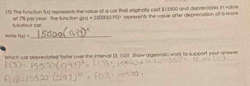 The function f(x) represents the vatue of a car that originally cost $15500 and depreciates in value 
at 7% per year. The function g(x)=25000(0.95)^x represents the value after deprecation of a more 
tuxurious car. 
Write f(x)= _ 
Which car depreciated faster over the interval [3,10]? Show algebraic work to support your answer.