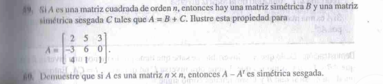 §9 S A es una matriz cuadrada de orden n, entonces hay una matriz simétrica B y una matriz 
simétrica sesgada C tales que A=B+C. Ilustre esta propiedad para
A=beginbmatrix 2&5&3 -3&6&0 4&1&1endbmatrix. 
60. Demuestre que si A es una matriz n* n , entonces A-A^r es simétrica sesgada.