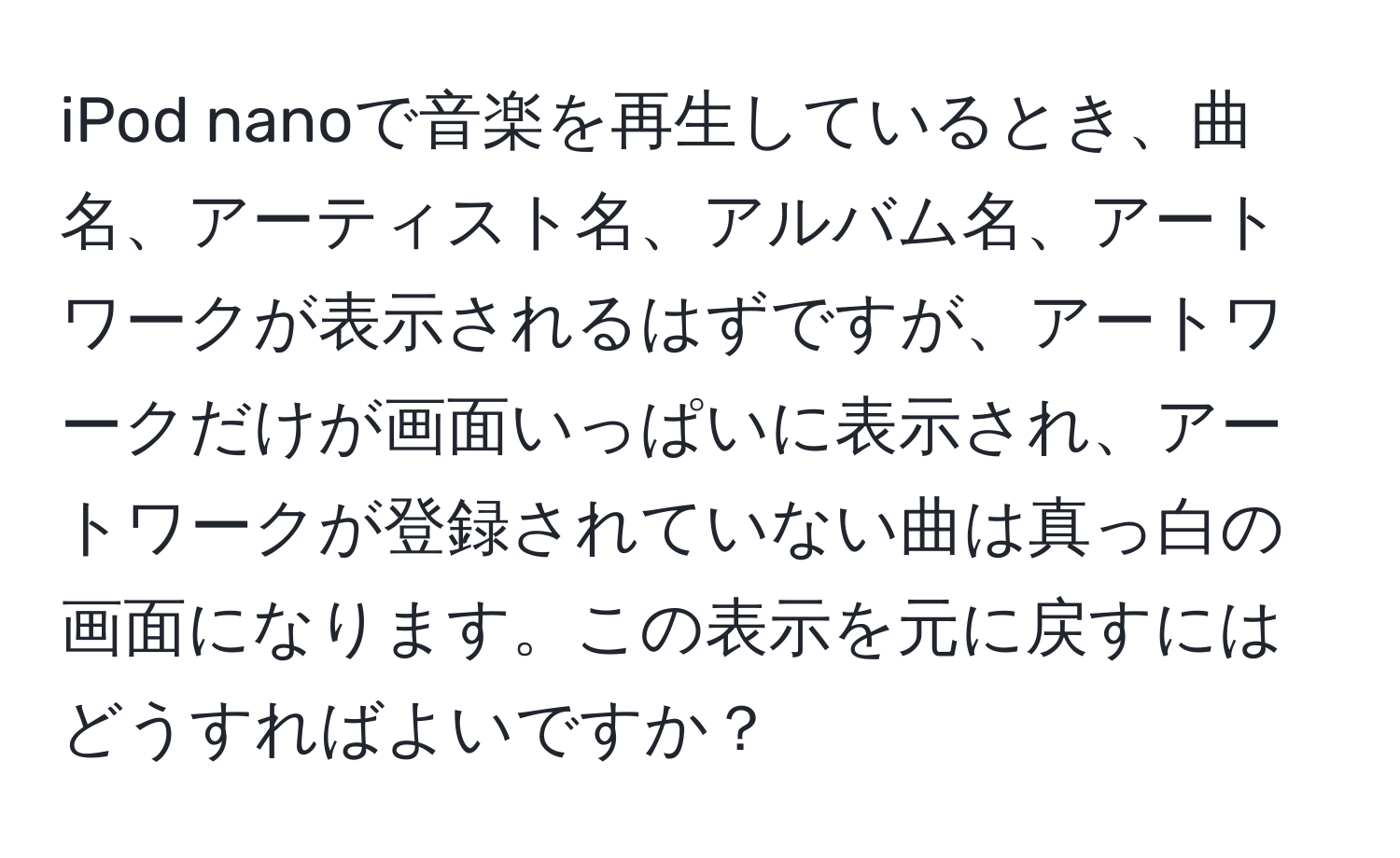 iPod nanoで音楽を再生しているとき、曲名、アーティスト名、アルバム名、アートワークが表示されるはずですが、アートワークだけが画面いっぱいに表示され、アートワークが登録されていない曲は真っ白の画面になります。この表示を元に戻すにはどうすればよいですか？