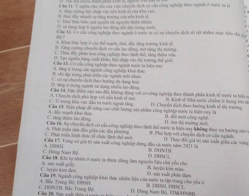 Thu hút nhiều thành phân kinh tế, ngườn vôn đấu từ lôn
Cầu 11. Y nghĩa chủ yêu của việc chuyển dịch cơ cầu công nghiệp theo ngành ở nước ta là D.
A. tăng cường hội nhập vào nền kinh tế của khu vực. C
B. thúc đẩy nhanh sự tăng trưởng của nền kinh tể. A.
C. khai thác hiệu quả nguồn tài nguyên thiên nhiên. C
D. sử dụng hợp lí nguồn lao động dổi dào trong nước.
C
^
Câu 12. Cơ cầu công nghiệp theo ngành ở nước ta có sự chuyển địch rõ rệt nhằm mục tiêu chủ y C
dây?
A. Khai thác hợp lí các thể mạnh, thúc đầy tăng trưởng kinh tế.
B. Tăng cường chuyển dịch cơ cầu lao động, mở rộng thị trường.
C. Thúc đầy phân hoá công nghiệp theo lãnh thổ, tăng thêm vốn.
D. Tạo nguồn hàng xuất khẩu, hội nhập vào thị trường thế giới.
Câu 13. Cơ cầu công nghiệp theo ngành nước ta hiện nay
A. tăng tí trọng các ngành công nghiệp khai thác.
B. chi tập trung phát triển các ngành mũi nhọn.
C. có sự chuyên dịch theo hướng đa dạng hoá.
D. tăng tỉ trọng ngành sử dụng nhiều lao động.
Câu 14. Đặc điểm nào sau đây không đúng với cơ công nghiệp theo thành phần kinh tế nước ta hiện m
A. Chuyển dịch phủ hợp với nền kinh tế mở. B. Kinh tế Nhà nước chiếm tỉ trọng lớn nh
C. Tỉ trọng khu vực đầu tư nước ngoài tăng. D. Chuyển dịch theo hướng kinh tế thị trường.
Câu 15. Biện pháp đề năng cao chất lượng sản phẩm công nghiệp nước ta hiện nay là
A. đầy mạnh khai thác. B. đổi mới công nghệ.
C. tăng thêm lao động. D. tìm thị trường mới.
Câu 16. Sự chuyển dịch cơ cầu công nghiệp theo lãnh thổ nước ta hiện nay không theo xu hướng nào s
A. Phát triển dân đều giữa các địa phượng. B. Phù hợp với chuyển dịch cơ cầu ngành.
C. Phát triền hình thức tổ chức lãnh thổ mới. D. Thay đổi giá trị sản xuất giữa các vùng
Câu 17. Vùng có giá trị sản xuất công nghiệp đứng đầu cả nước năm 2021 là
A. DBSH. B. DHNTB.
C. Đông Nam Bộ. D. DBSCL.
Câu 18. Khí tự nhiên ở nước ta được dùng làm nguyên liệu chủ yếu cho
A. sân xuất giấy. B. luyện kim màu.
C. luyện kim đen. D. sản xuất phân đạm.
Câu 19. Ngành công nghiệp khai thác nhiên liệu của nước ta tập trung chủ yếu ở
A. Bắc Trung Bộ, ĐBSH. B. DBSH, DBSCL.
C. DHNTB, Bắc Trung Bộ. D. Đông Nam Bộ, TD&MNBB,
Câu 20. Sân xuất điện ở nước