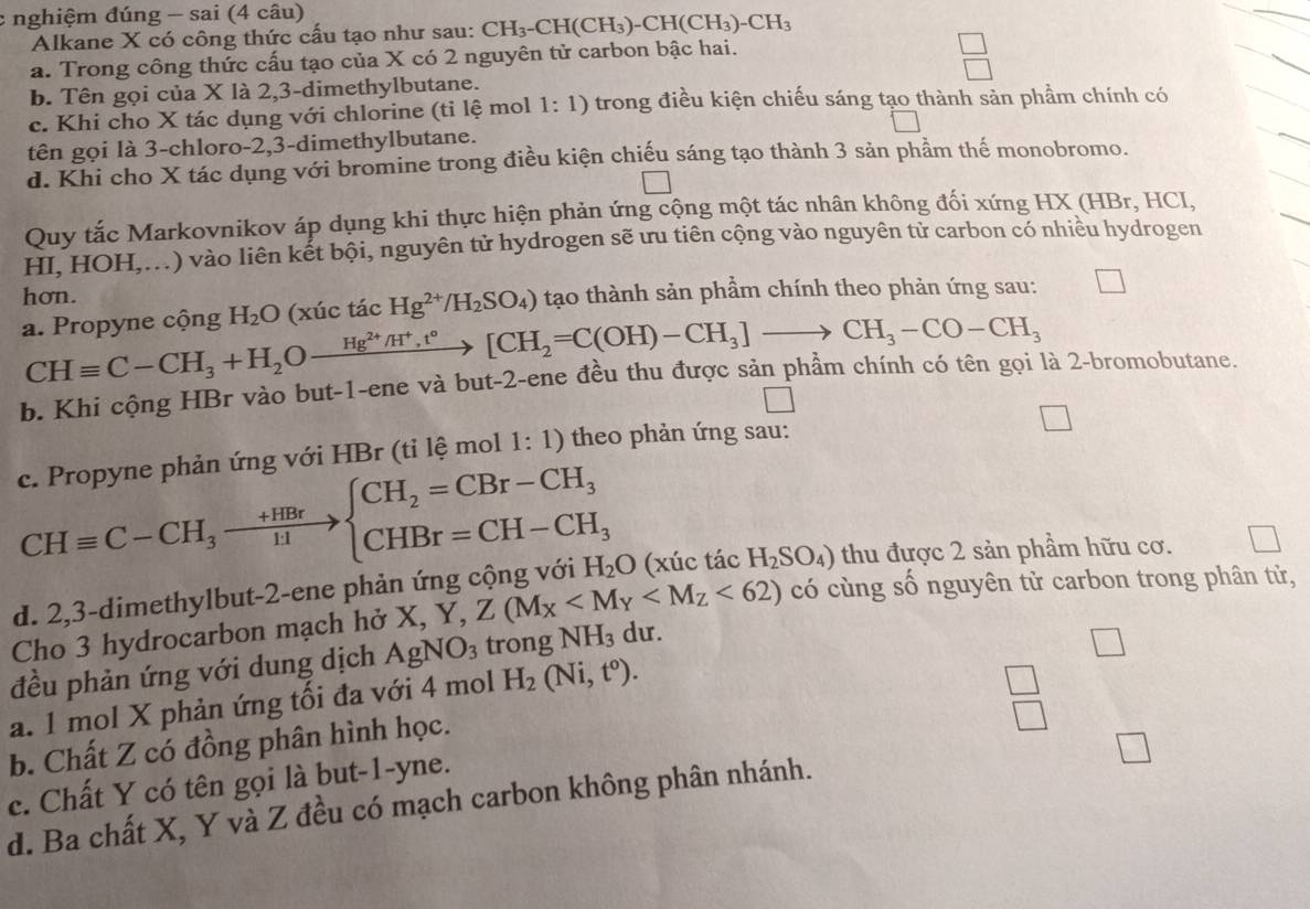 nghiệm đúng - sai (4 câu)
Alkane X có công thức cấu tạo như sau: CH_3-CH(CH_3)-CH(CH_3)-CH_3
a. Trong công thức cấu tạo của X có 2 nguyên tử carbon bậc hai.
 □ /□  
b. Tên gọi của X là 2,3-dimethylbutane.
c. Khi cho X tác dụng với chlorine (tỉ lệ mol 1:1) trong điều kiện chiếu sáng tạo thành sản phầm chính có
tên gọi là 3-chloro-2,3-dimethylbutane.
d. Khi cho X tác dụng với bromine trong điều kiện chiếu sáng tạo thành 3 sản phẩm thế monobromo.
□
Quy tắc Markovnikov áp dụng khi thực hiện phản ứng cộng một tác nhân không đối xứng HX (HBr, HCI,
HI, HOH,...) vào liên kết bội, nguyên tử hydrogen sẽ ưu tiên cộng vào nguyên tử carbon có nhiều hydrogen
hơn.
a. Propyne cộng H_2O (xúc tác Hg^(2+)/H_2SO_4) tạo thành sản phầm chính theo phản ứng sau: □
CHequiv C-CH_3+H_2Oxrightarrow Hg^(2+)/H^+,t°[CH_2=C(OH)-CH_3]to CH_3-CO-CH_3
b. Khi cộng HBr vào but-1-ene và but-2-ene đều thu được sản phâm chính có tên gọi là 2-bromobutane.
c. Propyne phản ứng với HBr (tỉ lệ mol 1: 1) theo phản ứng sau:
□
CHequiv C-CH_3to beginarrayl CH_2=CBr-CH_3 CHBr=CH-CH_3endarray.
d. 2,3-dimethylbut-2-ene phản ứng cộng với H_2O (xúc tác H_2SO_4) thu được 2 sản phầm hữu cơ.
Cho 3 hydrocarbon mạch hở X,Y,Z(M_X <62) có cùng số nguyên tử carbon trong phân tử,
đều phản ứng với dung dịch AgNO_3 trong NH_3 du.
1
a. 1 mol X phản ứng tối đa với 4 mol H_2(Ni,t^o).
beginarrayr □  □ endarray
b. Chất Z có đồng phân hình học.
□
c. Chất Y có tên gọi là but-1-yne.
d. Ba chất X, Y và Z đều có mạch carbon không phân nhánh.