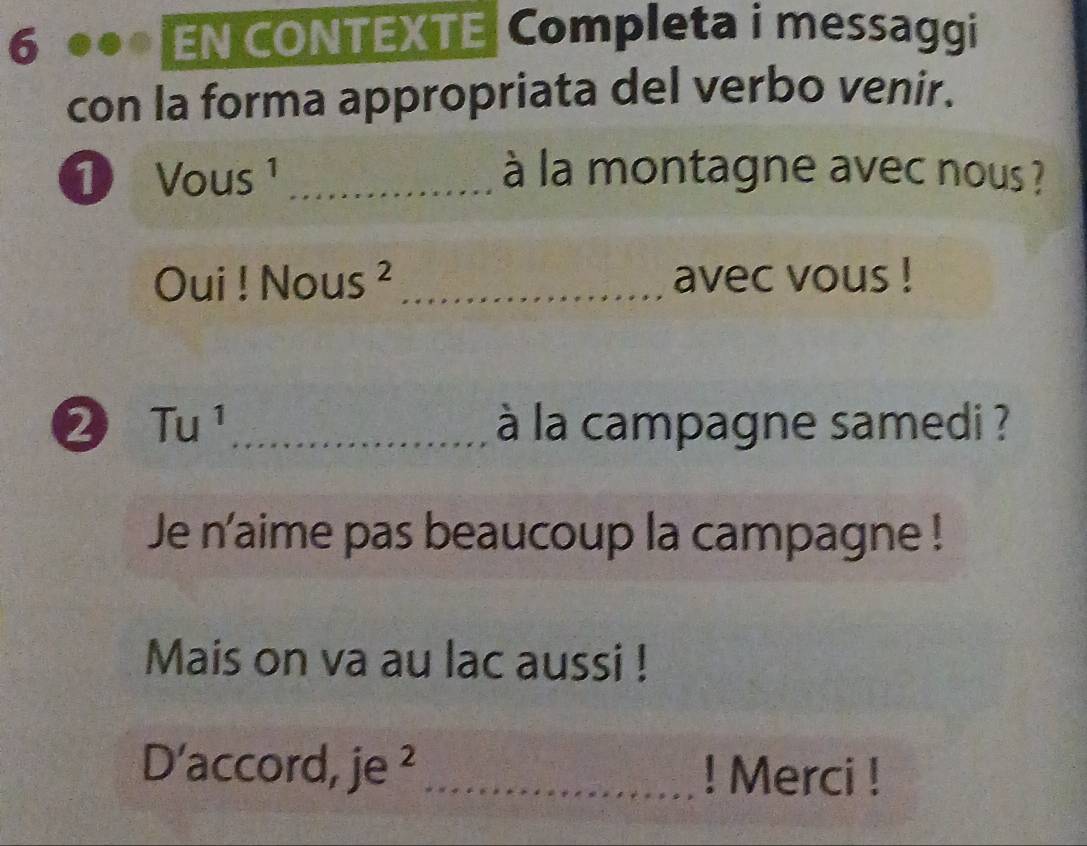 EN CONTEXTE Completa i messaggi 
con la forma appropriata del verbo venir. 
1 Vous _à la montagne avec nous ? 
m Dui ! Nou c _avec vous ! 
2 Tu^1 _ à la campagne samedi ? 
Je n'aime pas beaucoup la campagne ! 
Mais on va au lac aussi ! 
D'accord, je ² _! Merci !