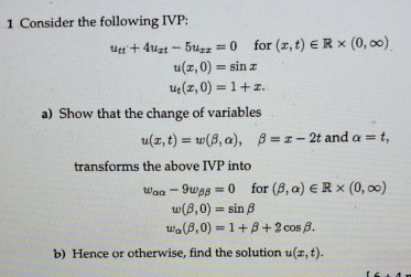 Consider the following IVP:
u_ft+4u_xt-5u_xx=0 for (x,t)∈ R* (0,∈fty ).
u(x,0)=sin x
u_t(x,0)=1+x. 
a) Show that the change of variables
u(x,t)=w(beta ,alpha ), beta =x-2t and alpha =t, 
transforms the above IVP into
w_alpha alpha -9w_beta beta =0 for (beta ,alpha )∈ R* (0,∈fty )
w(beta ,0)=sin beta
w_alpha (beta ,0)=1+beta +2cos beta. 
b) Hence or otherwise, find the solution u(x,t).