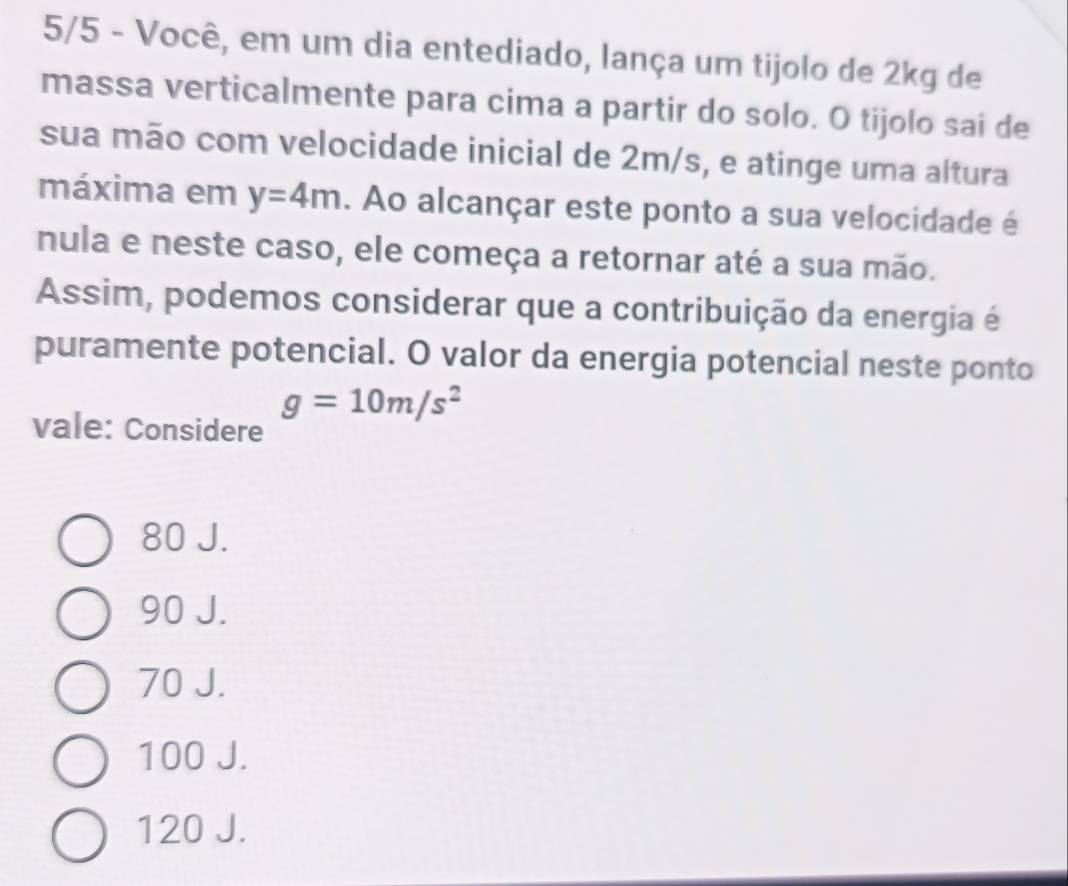 5/5 - Você, em um dia entediado, lança um tijolo de 2kg de
massa verticalmente para cima a partir do solo. O tijolo sai de
sua mão com velocidade inicial de 2m/s, e atinge uma altura
máxima em y=4m. Ao alcançar este ponto a sua velocidade é
nula e neste caso, ele começa a retornar até a sua mão.
Assim, podemos considerar que a contribuição da energia é
puramente potencial. O valor da energia potencial neste ponto
g=10m/s^2
vale: Considere
80 J.
90 J.
70 J.
100 J.
120 J.