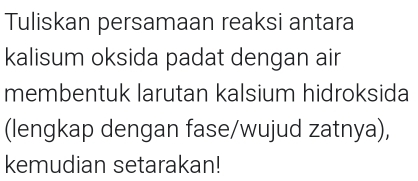 Tuliskan persamaan reaksi antara 
kalisum oksida padat dengan air 
membentuk larutan kalsium hidroksida 
(lengkap dengan fase/wujud zatnya), 
kemudian setarakan!