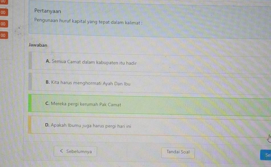 U0
00 Pertanyaan
Pengunaan huruf kapital yang tepat dalam kalimat :
00
00
Jawaban
A. Semua Camat dalam kabupaten itu hadir
B. Kita harus menghormati Ayah Dan Ibu
C. Mereka pergi kerumah Pak Camat
D. Apakah Ibumu juga harus pergi hari ini
Sebelumnya Tandai Soal
Se