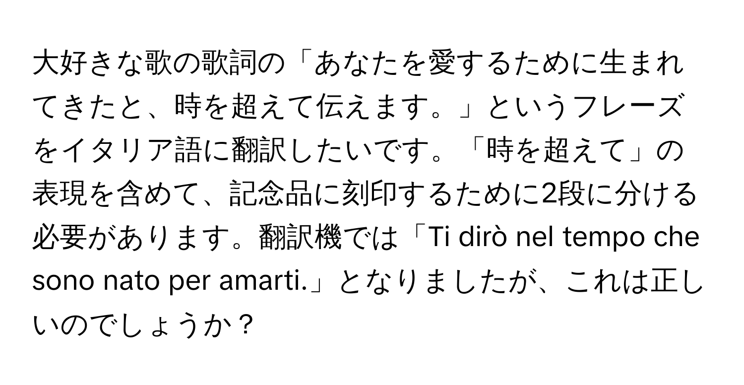 大好きな歌の歌詞の「あなたを愛するために生まれてきたと、時を超えて伝えます。」というフレーズをイタリア語に翻訳したいです。「時を超えて」の表現を含めて、記念品に刻印するために2段に分ける必要があります。翻訳機では「Ti dirò nel tempo che sono nato per amarti.」となりましたが、これは正しいのでしょうか？