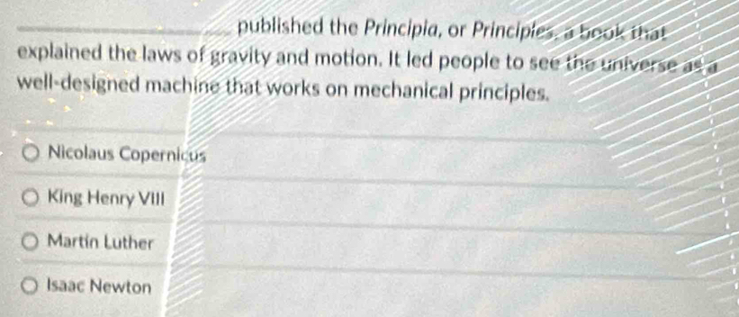 published the Principia, or Principies, a book that
explained the laws of gravity and motion. It led people to see the universe as a
well-designed machine that works on mechanical principles.
Nicolaus Copernicus
King Henry VIII
Martin Luther
Isaac Newton