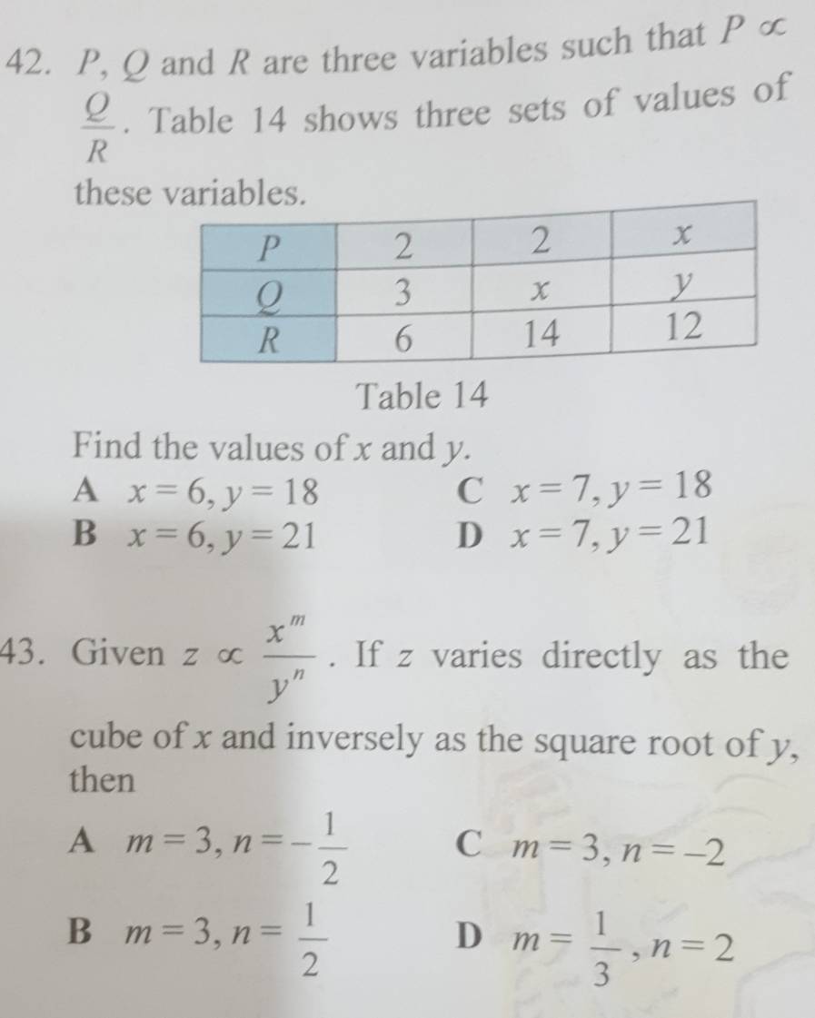 P, Q and R are three variables such that P ∞
 Q/R . Table 14 shows three sets of values of
these variables.
Table 14
Find the values of x and y.
A x=6, y=18
C x=7, y=18
B x=6, y=21
D x=7, y=21
43. Given z ∞  x^m/y^n . If z varies directly as the
cube of x and inversely as the square root of y,
then
A m=3, n=- 1/2 
C m=3, n=-2
B m=3, n= 1/2 
D m= 1/3 , n=2