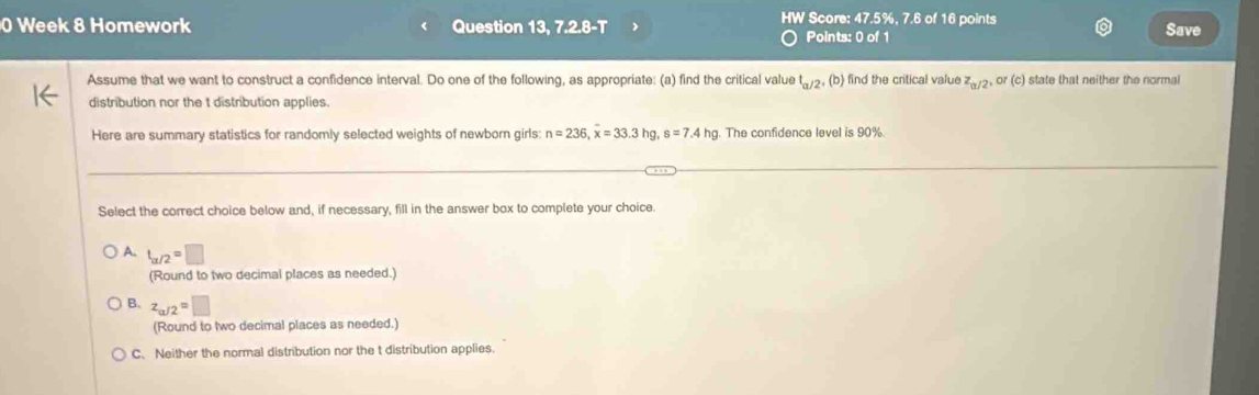 Week 8 Homework Question 13, 7.2.8-T ) HW Score: 47.5%, 7.6 of 16 points Save
Points: 0 of 1
Assume that we want to construct a confidence interval. Do one of the following, as appropriate: (a) find the critical value t_a/2,(b) ) find the critical value z_a/2, or(c) state that neither the normal
distribution nor the t distribution applies.
Here are summary statistics for randomly selected weights of newborn girls: n=236, overline x=33.3hg, s=7.4hg. The confidence level is 90%.
Select the correct choice below and, if necessary, fill in the answer box to complete your choice.
A. t_a/2=□
(Round to two decimal places as needed.)
B. z_a/2=□
(Round to two decimal places as needed.)
C. Neither the normal distribution nor the t distribution applies.