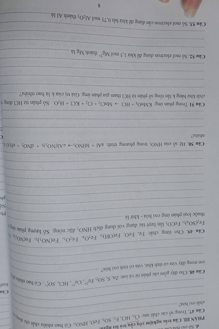 Số ox1 hoa củ
PHÀN III. Câu trắc nghiệm yêu cầu trã lời ngưi
Câu 47. Trong số các chất sau: ( Cl_2,HCl,F_2,SO_2,FeO,HNO_3. Có bao nhiêu chất chi đóng _
_
_
chất oxi hóa?
_
_
_Câu
hình
Câu 48. Cho dãy gồm các phân tử và ion: Zn,S,SO_2,Fe^(2+),Cu^(2+),HCl,SO_3^((2-) _ . Có bao nhiều ph
ion trong dãy vừa có tính khử, vừa có tính oxi hóa?
_
_
Câu 49. Cho từng chất: Fe, FeO, Fe(OH)_2),Fe_3O_4,Fe_2O_3,Fe(NO_3)_3,Fe(NO_3)_2,
Fe_2(SO_4)_3,FeCO_3 lần lượt tác dụng với dung dịch HNO_3 đặc nóng. Sô lượng phản ứng 
thuộc loại phản ứng oxi hóa - khử là
_
_Ph
_Nế
_ph
_
_
_
_
_
_
_
_
_
Câu 50. Hệ số của HNO_3 trong phương trình: aAl+bHNO_3to cAl(NO_3)_3+dNO_2+eH_2O)downarrow .
nhiêu? C
_
_
_
Câu 51 Trong phản ứng: KMnO_4+HClto MnCl_2+Cl_2+KCl+H_2O Số phân từ HCl đóng v
chất khử bằng k lần tồng số phân tử HCl tham gia phản ứng. Giá trị của k là bao nhiêu?_
_
_
_
_
_
Câu 52. Số mol electron dùng đề khử 1,5molMg^(2+) thành Mg là_
_
_
Câu 53. Số mol electron cần dùng để khử hết 0,75 mol Al_2O_3 thành Al là_
8
