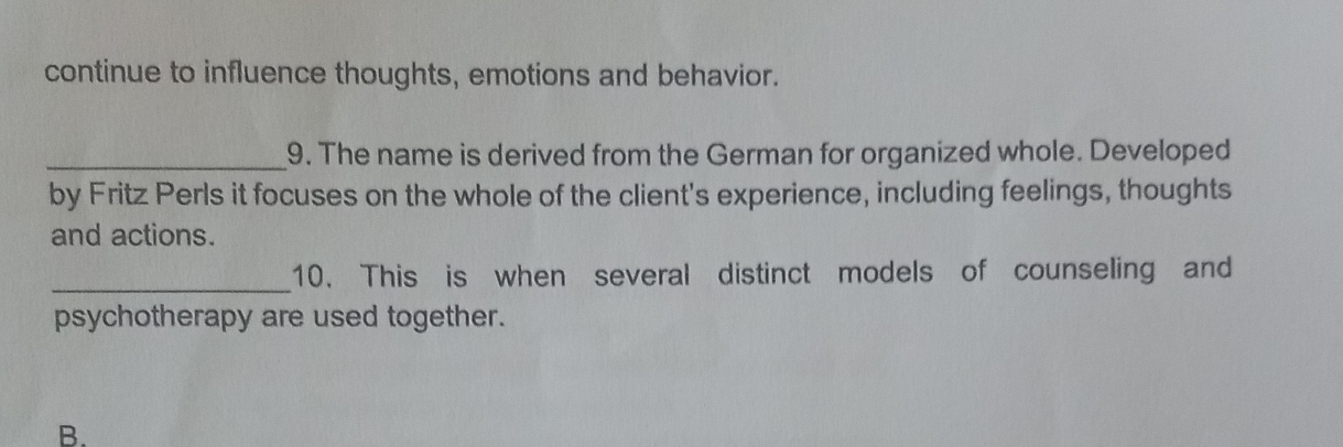 continue to influence thoughts, emotions and behavior. 
_9. The name is derived from the German for organized whole. Developed 
by Fritz Perls it focuses on the whole of the client's experience, including feelings, thoughts 
and actions. 
_10. This is when several distinct models of counseling and 
psychotherapy are used together. 
B.