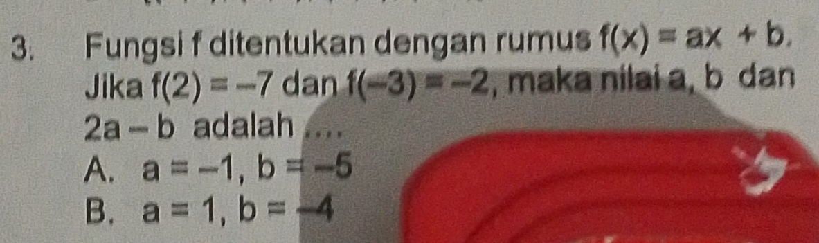 Fungsi f ditentukan dengan rumus f(x)=ax+b. 
Jika f(2)=-7 dan f(-3)=-2 , maka nilai a, b dan
2a-b adalah ....
A. a=-1, b=-5
B. a=1, b=-4