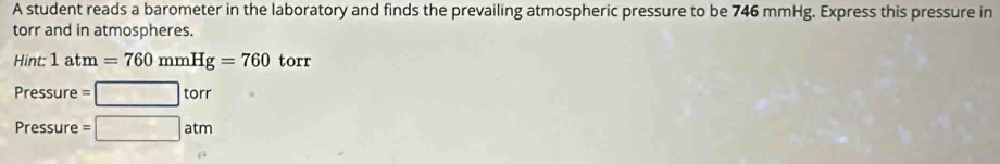 A student reads a barometer in the laboratory and finds the prevailing atmospheric pressure to be 746 mmHg. Express this pressure in 
torr and in atmospheres. 
Hint: 1atm=760mmHg=760 torr
Pressure =□ torr
Pressure =□ atm