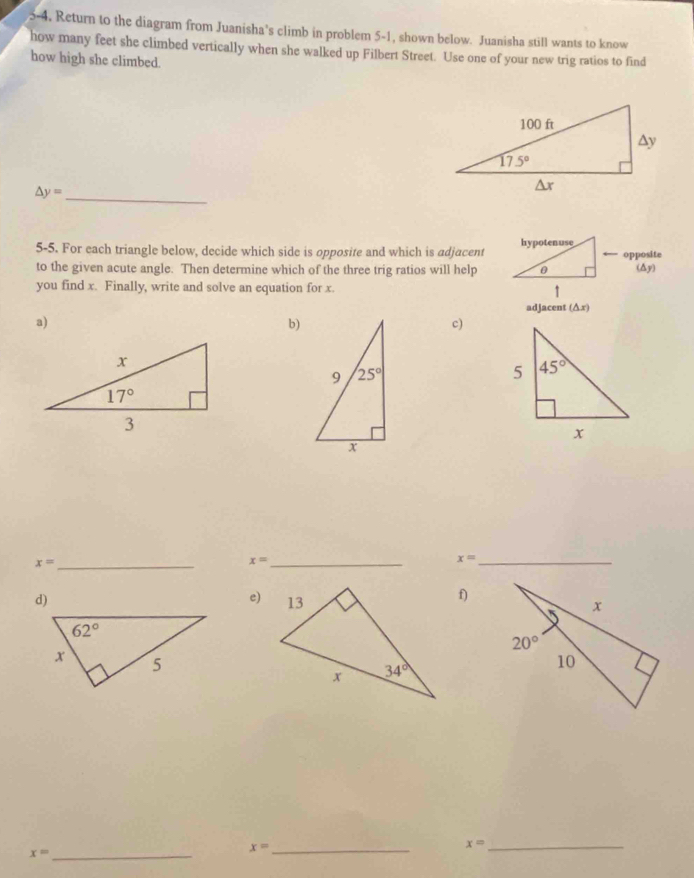 5-4, Return to the diagram from Juanisha’s climb in problem 5-1, shown below. Juanisha still wants to know
how many feet she climbed vertically when she walked up Filbert Street. Use one of your new trig ratios to find
how high she climbed.
△ y= _
5-5. For each triangle below, decide which side is opposite and which is adjacent
to the given acute angle. Then determine which of the three trig ratios will help
you find x. Finally, write and solve an equation for x. 
adjacent (△ x)
a)
b)
c)
x= _
_ x=
x= _
d)
e)
f)
x= _
_ x=
_ x=