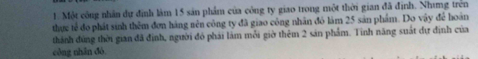 Một công nhân dự định làm 15 sản phẩm của công ty giao trong một thời gian đã định. Nhưng trên 
thực tế đo phát sinh thêm đơn háng nên công ty đã giao công nhân đỏ làm 25 sản phẩm. Do vậy để hoàn 
thành đúng thời gian đã định, người đỏ phải làm mỗi giờ thêm 2 sản phẩm. Tinh năng suất dự định của 
công nhân đó,