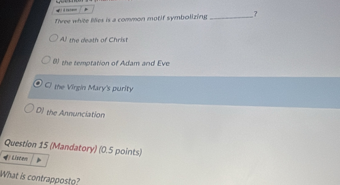 Liscen
Three white lilies is a common motif symbolizing_
?
A the death of Christ
B) the temptation of Adam and Eve
C) the Virgin Mary's purity
D) the Annunciation
Question 15 (Mandatory) (0.5 points)
Listen
What is contrapposto?