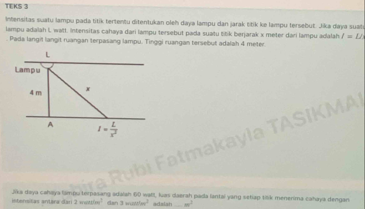 TEKS 3
Intensitas suatu lampu pada titik tertentu ditentukan oleh daya lampu dan jarak titik ke lampu tersebut. Jika daya suatu
lampu adalah L watt. Intensitas cahaya dari lampu tersebut pada suatu titik berjarak x meter dari lampu adalah I=L/x
Pada langit langit ruangan terpasang lampu. Tinggi ruangan tersebut adalah 4 meter.
Jika daya cahaya lampu terpasang adalah 60 watt, luas daerah pada lantai yang setiap titik menerima cahaya dengan
intensitas antara dari 2watt/m^2 dan 3watt/m^2 adaiah _ m^2