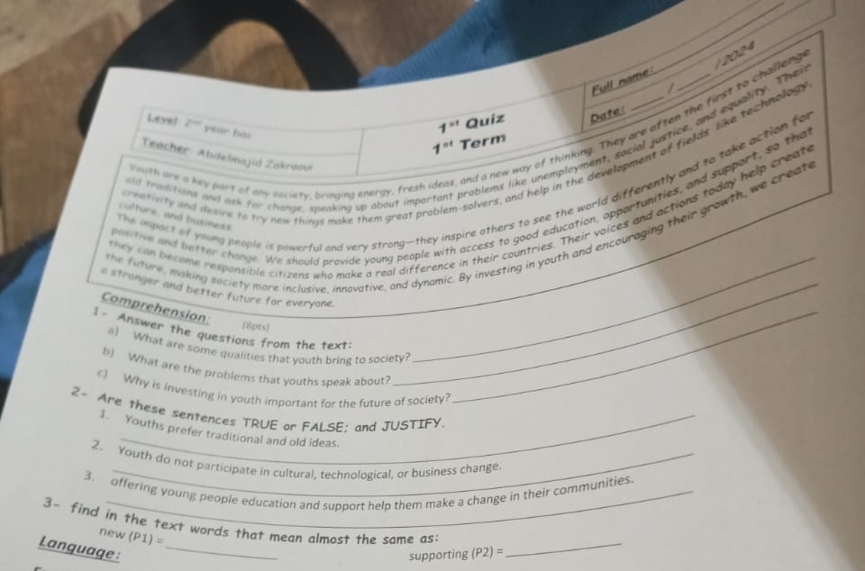 Full name 
a new way of thinking. They are aften the first to challen 2024 
Level 2^(nd) year hac
1^(st) Quiz Date: 
ablems like unemployment, social justice, and equality. The
1^(st) Term 
Teacher Abdelmajid Zakraou 
Youth are a key part of dny saciety, bringing energy, fresh ic 
The impact of young people is powerful and very strong—they inspire others to see the world differently and to take action for 
old teaditions and ask for change, speaking up about impor 
positive and better change. We should provide young people with access to good education, opportunities, and support, so that 
creativity and desire to try new things make them great prob 
lvers, and help in the development of fields like technolog 
they can become rexponsible citizens who make a real difference in their countries. Their voices and actions today help create 
culture, and business 
the future, making saciety more inclusive, innovative, and dynamic. By investing in youth and encouraging their growth, we create 
a stronger and better future for everyone_ 
Comprehension: 
(8pts) 
1- Answer the questions from the text:__ 
) What are some qualities that youth bring to society? 
b) What are the problems that youths speak about? 
c) Why is investing in youth important for the future of society? 
2- Are these sentences TRUE or FALSE; and JUSTIFY. 
1. Youths prefer traditional and old ideas. 
2. Youth do not participate in cultural, technological, or business change. 
3. offering young people education and support help them make a change in their communities. 
3- find in the text words that mean almost the same as: (P2)= _ 
new (P1)=
Language :_ 
supporting