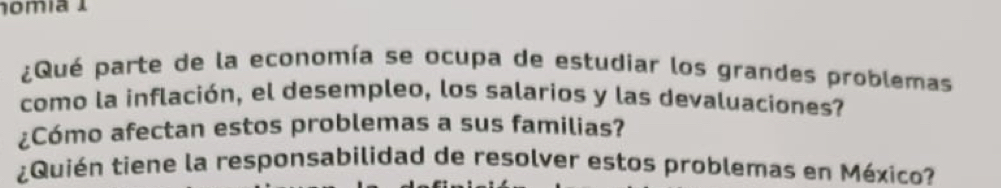 nomía I 
¿Qué parte de la economía se ocupa de estudiar los grandes problemas 
como la inflación, el desempleo, los salarios y las devaluaciones? 
¿Cómo afectan estos problemas a sus familias? 
¿Quién tiene la responsabilidad de resolver estos problemas en México?