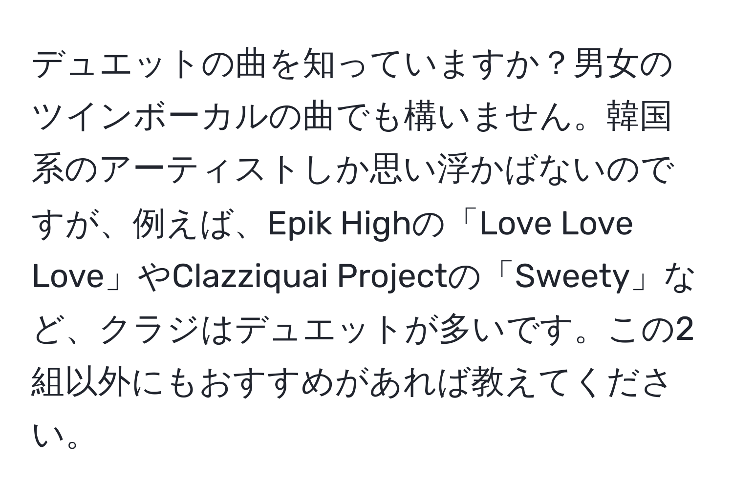 デュエットの曲を知っていますか？男女のツインボーカルの曲でも構いません。韓国系のアーティストしか思い浮かばないのですが、例えば、Epik Highの「Love Love Love」やClazziquai Projectの「Sweety」など、クラジはデュエットが多いです。この2組以外にもおすすめがあれば教えてください。