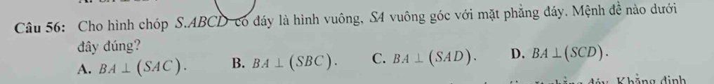 Cho hình chóp S. ABCD -có đáy là hình vuông, S4 vuông góc với mặt phẳng đáy. Mệnh đề nào dưới
đây đúng?
A. BA⊥ (SAC). B. BA⊥ (SBC). C. BA⊥ (SAD). D. BA⊥ (SCD). 
Khẳng định