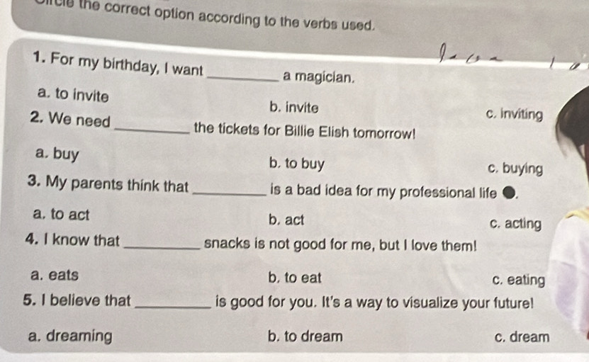 Cly the correct option according to the verbs used.
1. For my birthday, I want
_a magician.
a. to invite b. invite c. inviting
2. We need_ the tickets for Billie Elish tomorrow!
a. buy b, to buy c. buying
3. My parents think that _is a bad idea for my professional life
a. to act b. act c. acting
4. I know that_ snacks is not good for me, but I love them!
a. eats b, to eat c. eating
5. I believe that _is good for you. It's a way to visualize your future!
a. dreaming b. to dream c. dream