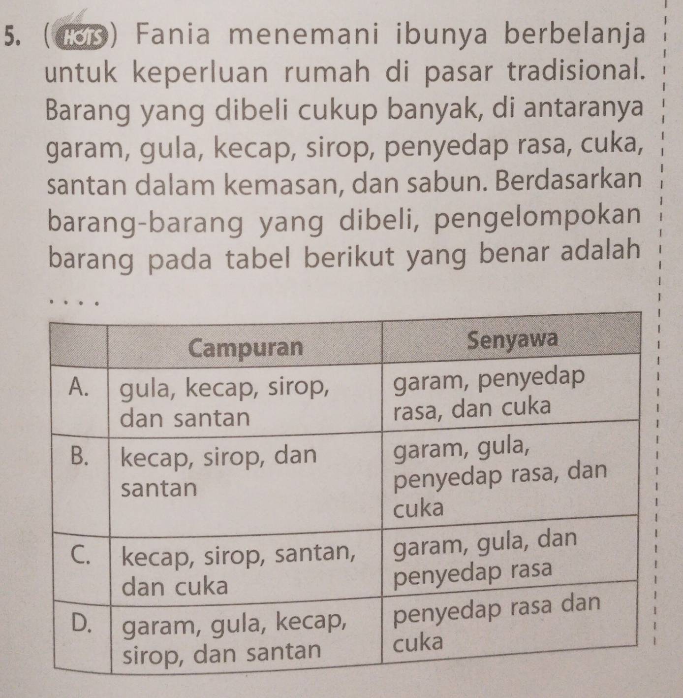 (Cop) Fania menemani ibunya berbelanja 
untuk keperluan rumah di pasar tradisional. 
Barang yang dibeli cukup banyak, di antaranya 
garam, gula, kecap, sirop, penyedap rasa, cuka, 
santan dalam kemasan, dan sabun. Berdasarkan 
barang-barang yang dibeli, pengelompokan 
barang pada tabel berikut yang benar adalah