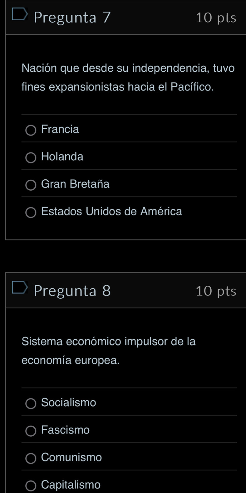 Pregunta 7 10 pts
Nación que desde su independencia, tuvo
fines expansionistas hacia el Pacífico.
Francia
Holanda
Gran Bretaña
Estados Unidos de América
Pregunta 8 10 pts
Sistema económico impulsor de la
economía europea.
Socialismo
Fascismo
Comunismo
Capitalismo