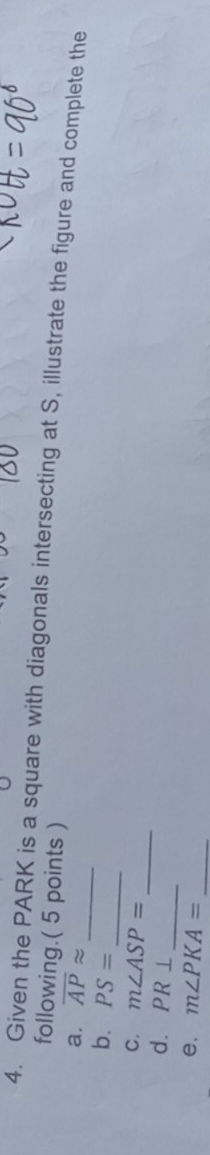 Given the PARK is a square with diagonals intersecting at S, illustrate the figure and complete the 
following.( 5 points ) 
_ 
a. overline APapprox
_ 
b. PS=
_ 
C. m∠ ASP=
d. PR⊥
_ 
e, m∠ PKA= _