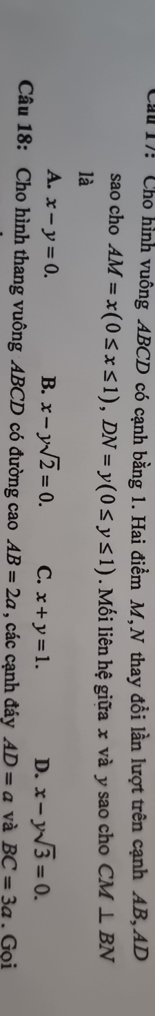 Cau 17: Cho hình vuông ABCD có cạnh bằng 1. Hai điểm M,N thay đổi lần lượt trên cạnh AB, AD
sao cho AM=x(0≤ x≤ 1), DN=y(0≤ y≤ 1). Mối liên hệ giữa x và y sao cho CM⊥ BN
là
A. x-y=0.
B. x-ysqrt(2)=0. C. x+y=1. D. x-ysqrt(3)=0. 
Câu 18: Cho hình thang vuông ABCD có đường cao AB=2a , các cạnh đáy AD=a và BC=3a. Gọi