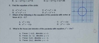 B. (x-4)^2+(y+5)^2=5 D. (x-4)^2+(y+5)^2=36
6. Find the equation of the circle.
A. x^2+y^2=4 C. x^2+y^2=16
B x^2+y^2=1 D y^2=x^2+4
7. Which of the fullowing is the equation of the parabola with vertex at
locus at (2,-3)
A x^2=12y C. y^2=12x
B. x^2=-12y D. y^2=-12x
8. What is the focus and directrix of the parabola with equation y^2=20x ?
x=5
A. Focus (-5,0); directroc ;directroc y=5
c. Foces 8. Focus (a,-5) directrixc x=-5
(5,0)
D. Focus (0,5); directric y=-5