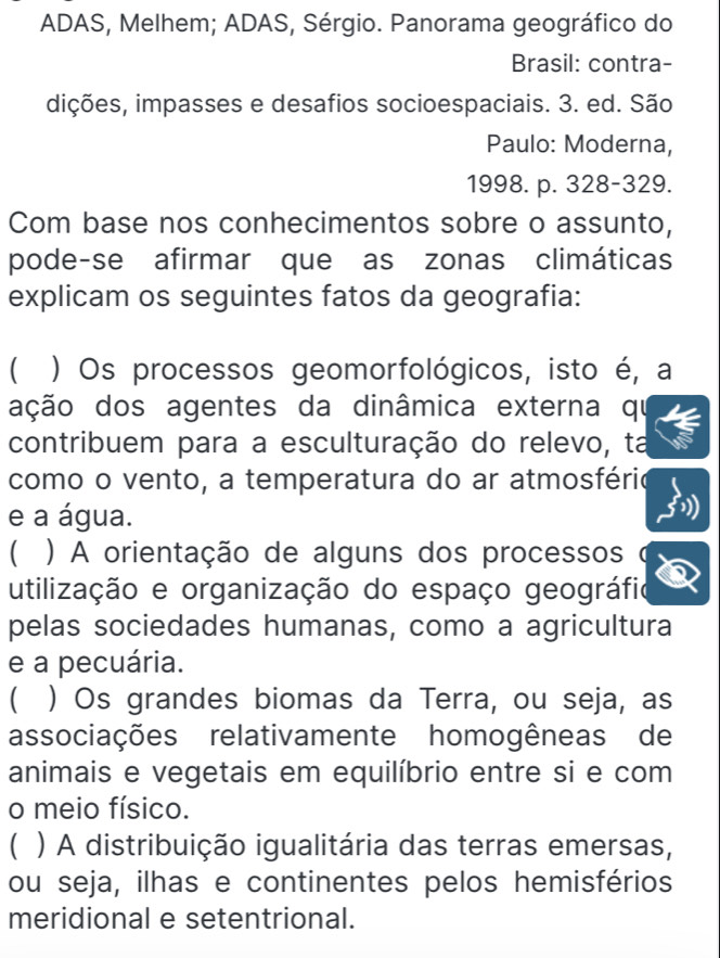 ADAS, Melhem; ADAS, Sérgio. Panorama geográfico do
Brasil: contra-
dições, impasses e desafios socioespaciais. 3. ed. São
Paulo: Moderna,
1998. p. 328-329.
Com base nos conhecimentos sobre o assunto,
pode-se afirmar que as zonas climáticas
explicam os seguintes fatos da geografia:
( ) Os processos geomorfológicos, isto é, a
ação dos agentes da dinâmica externa qu
contribuem para a esculturação do relevo, ta
como o vento, a temperatura do ar atmosfério
e a água.
( ) A orientação de alguns dos processos
utilização e organização do espaço geográfio
pelas sociedades humanas, como a agricultura
e a pecuária.
( ) Os grandes biomas da Terra, ou seja, as
associações relativamente homogêneas de
animais e vegetais em equilíbrio entre si e com
o meio físico.
C ) A distribuição igualitária das terras emersas,
ou seja, ilhas e continentes pelos hemisférios
meridional e setentrional.