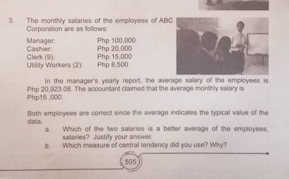 The monthly salaries of the employees of AB 
Corporation are as follows: 
Manager: Php 100,000
Cashier: Php 20,000
Clerk (9): Php 15,000
Utility Workers (2): Php 8,500
In the manager's yearly report, the average salary of the employees is
Php 20,923.08. The accountant claimed that the average monthly salary is
Php15 ,000. 
Both employees are correct since the average indicates the typical value of the 
data. 
a. Which of the two salaries is a better average of the employees, 
salaries? Justify your answer. 
b. Which measure of central tendency did you use? Why?
505