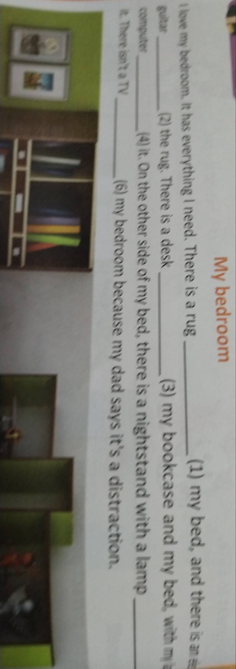 My bedroom 
love my bedroom. It has everything I need. There is a rug_ 
1) my bed, and there is an 
guitar _ 2) the rug. There is a desk (3) m y bookcase and my be with 
computer_ (4) it. On the other side of my bed, there is a nightstand with a lamp_ 
it. There isn't a TV_ (6) my bedroom because my dad says it's a distraction.