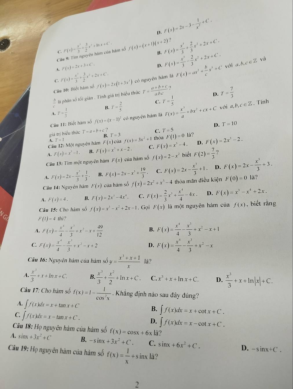 D. F(x)=2x-3- 1/x^2 +C.
?
C. F(x)= x^3/3 + 3/2 x^2+ln x+C. f(x)=(x+1)(x+2) F(x)= x^3/3 + 2/3 x^2+2x+C.
Câu 9: Tìm nguyên hàm của hàm số
B.
A. F(x)=2x+3+C.
D. F(x)= x^3/3 - 2/3 x^2+2x+C. với 1,b,c∈ Z và
C. F(x)= x^3/3 + 3/2 x^2+2x+C.
Câu 10: Biết hàm số f(x)=2x(1+3x^3) có nguyên hàm là F(x)=ax^2+ b/c x^5+C
D. T= 7/3 
 b/c  là phân số tối gián . Tính giá trị biểu thức T= (a+b+c)/abc  ?
B. T= 2/5 
C. T= 1/5 
A. T= 1/3  với a,b,c∈ Z. Tính
Câu 11: Biết hàm số f(x)=(x-1)^2 có nguyên hàm là F(x)= x^3/a +bx^2+cx+C
D. T=10
giá trị biểu thức T=a+b+c ,
C. T=5
B. T=3
A.T = 1
Câu 12: Một nguyên hàm F(x) của f(x)=3x^2+1 thỏa F(1)=0 là?
A. F(x)=x^3-1. B. F(x)=x^3+x-2. C. F(x)=x^3-4. D. F(x)=2x^3-2.
Câu 13: Tìm một nguyên hàm F(x) của hàm số f(x)=2-x^2 biết F(2)= 7/3  ?
A. F(x)=2x- x^3/3 + 1/3 . B. F(x)=2x-x^3+ 19/3 . C. F(x)=2x- x^3/3 +1. D. F(x)=2x- x^3/3 +3.
Câu 14: Nguyên hàm F(x) của hàm số f(x)=2x^2+x^3-4 thỏa mãn điều kiện F(0)=0 là?
A. F(x)=4. B. F(x)=2x^3-4x^4. C. F(x)= 2/3 x^3+ x^4/4 -4x. D. F(x)=x^3-x^4+2x.
Câu 15: Cho hàm số f(x)=x^3-x^2+2x-1. Gọi F(x) là một nguyên hàm của f(x) , biết rằng
VGI
F(1)=4 thì?
A. F(x)= x^4/4 - x^3/3 +x^2-x+ 49/12  F(x)= x^4/4 - x^3/3 +x^2-x+1
B.
C. F(x)= x^4/4 - x^3/3 +x^2-x+2 F(x)= x^4/4 - x^3/3 +x^2-x
D.
Câu 16: Nguyên hàm của hàm số y= (x^3+x+1)/x  là?
A.  x^3/3 +x+ln x+C. B.  x^3/3 + x^2/2 +ln x+C. C. x^3+x+ln x+C. D.  x^3/3 +x+ln |x|+C.
Câu 17: Cho hàm số f(x)=1- 1/cos^2x  Khẳng định nào sau đây đúng?
A. ∈t f(x)dx=x+tan x+C
B. ∈t f(x)dx=x+cot x+C.
C. ∈t f(x)dx=x-tan x+C. D. ∈t f(x)dx=x-cot x+C.
Câu 18: Họ nguyên hàm của hàm số f(x)=cos x+6x là?
A. sin x+3x^2+C B. -sin x+3x^2+C. C. sin x+6x^2+C. -sin x+C.
D.
Câu 19: Họ nguyên hàm của hàm số f(x)= 1/x +sin xla ?
2