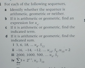 For each of the following sequences, 
a Identify whether the sequence is 
arithmetic, geometric or neither. 
b If it is arithmetic or geometric, find an 
expression for u_n. 
c If it is arithmetic or geometric, find the 
indicated term. 
d If it is arithmetic or geometric, find the 
indicated sum.
1 3, 6, 18,... u_8, S_12
ⅱ -16, -14, -1 2,... u_10^(·)S_8, u_10=2
ⅲ 2000, 1000, 500, . ư S_7
iv sumlimits _n=13* 2^(n-1), u_5, S_10